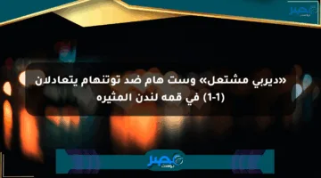 «ديربي مشتعل» وست هام ضد توتنهام يتعادلان (1-1) في قمة لندن المثيرة